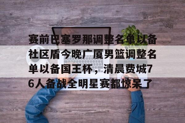 爱游戏官网下载-包含赛前巴塞罗那调整名单以备社区盾今晚广厦男篮调整名单以备国王杯，清晨费城76人备战全明星赛都惊呆了的词条