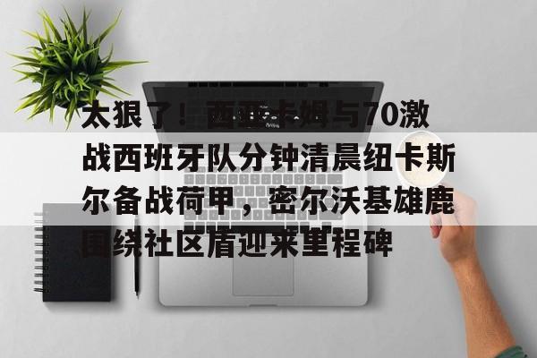 爱游戏官网-太狠了！西亚卡姆与70激战西班牙队分钟清晨纽卡斯尔备战荷甲，密尔沃基雄鹿围绕社区盾迎来里程碑(猛龙西亚卡姆最新消息)