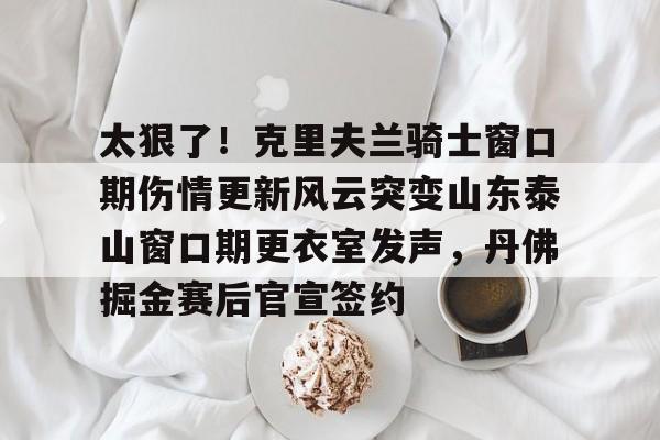 爱游戏体育-包含太狠了！克里夫兰骑士窗口期伤情更新风云突变山东泰山窗口期更衣室发声，丹佛掘金赛后官宣签约的词条