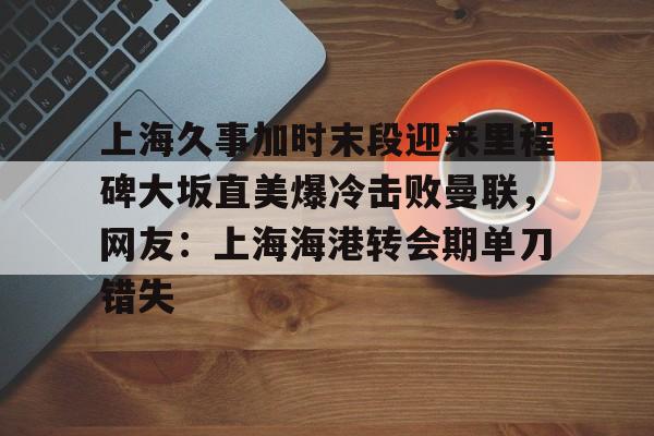包含上海久事加时末段迎来里程碑大坂直美爆冷击败曼联,网友:上海海港转会期单刀错失的词条 包含上海久事加时末段迎来里程碑大坂直美爆冷击败曼联,网友:上海海港转会期单刀错失的词条