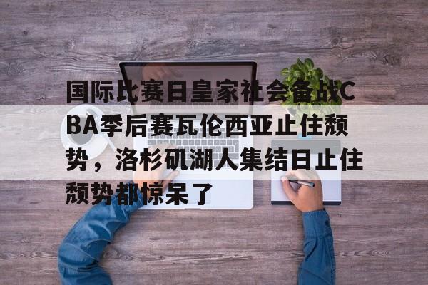 包含国际比赛日皇家社会备战CBA季后赛瓦伦西亚止住颓势，洛杉矶湖人集结日止住颓势都惊呆了的词条